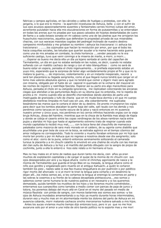 fabricas y campos agrícolas, en las cárceles y calles de huelgas y protestas, con ella: la
jargaria, o lo que era lo mismo : la aparición incestuosa de Ashuca, bella y con el sufrir de
sus ojos acuosos apasionadamente ausentes y fantasmales carnes hicimos cutipa del amor,
acremente pululaban hacia ella mis elucubraciones en forma de pukasemillas y se enterraban
en todas las arenas aun no pisadas por sus pasos calzados de hojotas destartaladas de cuero
de llama y a cada éxtasis sonaba en mi cabeza como una de las piedras que me arrojaron los
huaychulos reaccionarios, aquellos que defendian la propiedad privada de sus miserables
chacras, con sus waracas maoistas cogidas del pedregal inclinado de nuestro destino
campesino minifundista y me gritaban su nombre ¡ ashuca los traicionara¡ ¡¡¡ ashuca los
traicionara¡¡ . .......los cojonudos que hacían la revolución por amor, por que el bobo les
hacia cosquillas sociales, las tetudas que querían ayudar a la mama haciendo esta guerra
como una de mis amadas en combate, la chola hortencia ....vender pescado no le era
suficiente castigo, tuvo que venir conmigo a la miseria de marte, a morir, a morir...
.....Esperar es bueno me decía ella un día ya lejano sentada al canto del capacñan de
Tarmatambo, un día en que no estaba sentada en las nubes, es decir, cuando no estaba
soñando con un maldito cachaco de rango y con el rabo blanquiñoso : como no será de
bueno estar en espera, pensaba el cholo ingenuamente... si preñada esperando estaba un
yuyo mío, esperando que la sorpresa de tener algo verdaderamente propio al fin y que no lo
matara la guerra,.... de improviso, violentamente y en un instante inesperado, nacerá y
será tan placentera su llegada sangrienta, como el que llegará nunca tendrá que cargar en el
lomo mas valores absolutos ajenos y que no tendrá que comer y digerir maíz sara agriado
con miseria, obligado por el fuete de un caporal ni quemado en la vicharra del mayoral en
las noches de registro y rastrillaje fascista. Esperar así su parto era algo maravilloso para
Ashuca, pensaba el cholo en su estúpida ignorancia, me replicaban cotorreando las ancianas
ciegas que atendían a las parturientas Akaru en su idioma que no entendía, me lo repetía de
pronto a mi mismo cuando ella se desinfló chorreándose dando alaridos de parto una
madrugada de granizada y tufo de chacta que en mi muda boca dormía y en que mi cuerpo
desfallecía mientras limpiaba mi fusil casi sin uso, ella cobardemente me suplicaba
besándome las manos que le cortara el dolor de su destino. De pronto irrumpieron los vigías
para decir que los tombos atacaban la parte baja del valle, salí raudo con los demás y nos
perdimos como tarucas en la noche oscura de la jalca y nació entonces en mi ausencia
nuestro primer y único yuyo, nos perdimos en los cerros infinitos haciendo orgías con la vieja
bruja Achicay, diosa del hambre; mientras que en la choza de la Rambla mas abajo de Kapia
y donde se cobija el caserío entre las copas verdinegras de los alisos-rambran nacía entre
pujos y alaridos mi hijo que hasta el agotamiento extremo trato de respirar cuando este
mundo capitalista lo recibió muy mal,...... con la boca llena del chauchillo de mamacoca
pataleaba como mazorca de sara maíz morado en el caldero, de su agonía como diablillo que
acuchillaba una gran bola de coca en la boca, se estiraba agónico en el tiempo cósmico del
amor indígena no correspondido. Todo lo viviente y muerto lloraban entonces por mi hijo que
moría tan pronto y por mi Ashuca que no regreso a nosotros desde ese día sangriento; solo
como el atoc -zorro de la puna, enterró entonces serenamente sollozando el camarada
tursius la placenta y a mi chiuchi calatito lo envolvió en una chalina de vicuña con las marcas
del clan ayllu de Ashuca y la hoz y el martillo del partido dibujado con la sangre de piojos de
cochinilla, junto a ella lo enterró e hizo este relato a mi hermano el tuco.

Mas no hay males en el lomo de nadies que duren tanto me decía, cien años ya eran
muchos de explotación capitalista y de cargar el quipe de la momia de mi chiuchi con sus
ojos desesperados por aire y su legua afuera -como el chinchay agonizante de nasca y la
momia de Tarmatambo que guarda el brujo Blas en su mesada, la lengua afuera como el
niño ave gordito y engalanado pero muerto en el antiguo Kahuachi..a quién le cortaron
también los pies-, nadies sabe si esa fea mueca lenguafuera es por pudrición o por patético
rigor mortis del ahorcado -o si al morir le tiran la lengua para cortarla y en desánimo la
dejan allí...los indios semos así, si les cortamos la lengua al enemigo la comemos en parte y
las sobras la cosemos a su frente de la cabeza decapitada pishtacocuna....eso somos y
sabemos comer carne humana la de nuestros padres si en necesario y si los queremos
demasiado, quizás también los muslitos de los hijos y los lloramos mucho comiéndolos ,
enterramos sus cuerpecillos como tamales a medio comer con pancas de paja de junco y
totora, los ponemos debajo del muro allá en Caral en el reyno del pasado en medio de
música flautista con pintas de sangre, con monos bailarines eso somos eso somos -y los
ojos de Ashuca inundados amamantando a su hijo ya muerto durante horas interminables,
duraron eso y mucho mas en mi atormentada mente los dolores del parto de Ashuca en mi
ausencia cobarde, morir matando cachacos sinchis mercenarios hubiera salvado a mis hijos.
  Antes los aucas vivíamos mucho tiempo dijo entonces tuco, pero ni yo que no me hice
aucaruna solo por el amor a una india de otro bando político no lo soporte mas y me morí
 