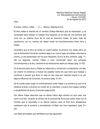 Martínez Martínez Clarisa Abigail.
                                                  Lic. Mercadotecnia internacional.
                                                                  Grupo: A12-093.
                                                            24 de Agosto de 2012
Aura.

Fuentes, Carlos. (1962)   Aura. México. Biblioteca Era.
El libro relata la historia de un hombre (Felipe Montero) que es historiador, y es
contratado para realizar un trabajo muy especial, en la casa de una anciana que
vivía con su sobrina Aura de la cual se enamora Felipe. El autor trata de
cautivarnos con su manera de relatar todos los acontecimientos entre Aura y
Felipe.

Considero que el libro se divide en cuatro partes: la primera nos relata cómo es
que el historiador Fernando montero llega a su nuevo lugar de trabajo, describe el
mismo, y a los personajes con los que interactúa, Aura y la Sra. Llorente. (pág. 11-
20) La segunda, cuando Felipe y aura comienzan tener sus primeras
conversaciones y la Sra. Llorente le da indicaciones sobre su trabajo (pág. 21-30)

En la tercera parte Aura y Felipe se relacionan y comienzan a entenderse con ella,
así mismo el comienza a revisar los papeles sobre los que tiene que trabajar y
comienza a pensar que Aura no está en esa casa por voluntad propia si no por
alguna influencia de Consuelo, la anciana (pág. 31-41)

En la cuarta parte surge un enfrentamiento entre Felipe y la anciana ya que él le
reclama el tener a la joven en contra de su voluntad, y ocurre una imagen extraña
y escalofriante de Aura y Consuelo (pág.42-50)

Por último Felipe descubre que en efecto había algo extraño en esa casa, era
como si la Sra. Llorente se sirviera de la juventud de Aura para poder estar con el
hombre que le recordaba a su difunto esposo, pero al final Aura desaparece
quedando solo la anciana, y prometiendo a Felipe que Aura regresara. (pág. 51-
62)

Las ideas principales que identifique son las siguientes:
 