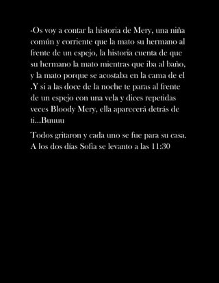 -Os voy a contar la historia de Mery, una niña
común y corriente que la mato su hermano al
frente de un espejo, la historia cuenta de que
su hermano la mato mientras que iba al baño,
y la mato porque se acostaba en la cama de el
.Y si a las doce de la noche te paras al frente
de un espejo con una vela y dices repetidas
veces Bloody Mery, ella aparecerá detrás de
ti…Buuuu
Todos gritaron y cada uno se fue para su casa.
A los dos días Sofía se levanto a las 11:30
 
