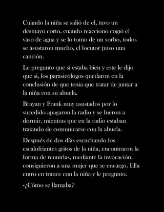 Cuando la niña se salió de el, tuvo un
desmayo corto, cuando reacciono cogió el
vaso de agua y se lo tomo de un sorbo, todos
se asustaron mucho, el locutor puso una
canción.
Le pregunto que si estaba bien y este le dijo
que si, los parasicólogos quedaron en la
conclusión de que tenia que tratar de juntar a
la niña con su abuela.
Brayan y Frank muy asustados por lo
sucedido apagaron la radio y se fueron a
dormir, mientras que en la radio estaban
tratando de comunicarse con la abuela.
Después de dos días escuchando los
escalofriantes gritos de la niña, encontraron la
forma de reunirlas, mediante la invocación,
consiguieron a una mujer que se encargo. Ella
entro en trance con la niña y le pregunto.
-¿Cómo se llamaba?
 
