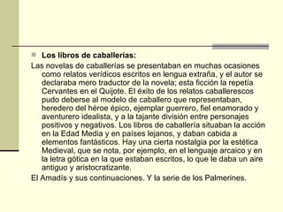 Los libros de caballerías: Las novelas de caballerías se presentaban en muchas ocasiones como relatos verídicos escritos en lengua extraña, y el autor se declaraba mero traductor de la novela; esta ficción la repetía Cervantes en el Quijote. El éxito de los relatos caballerescos pudo deberse al modelo de caballero que representaban, heredero del héroe épico, ejemplar guerrero, fiel enamorado y aventurero idealista, y a la tajante división entre personajes positivos y negativos. Los libros de caballería situaban la acción en la Edad Media y en países lejanos, y daban cabida a elementos fantásticos. Hay una cierta nostalgia por la estética Medieval, que se nota, por ejemplo, en el lenguaje arcaico y en la letra gótica en la que estaban escritos, lo que le daba un aire antiguo y aristocratizante.  El Amad ís y sus continuaciones. Y la serie de los Palmerines. 