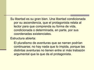 Su libertad es su gran bien. Una libertad condicionada por su ascendencia, que el protagonista relata al lector para que comprenda su forma de vida, condicionada o determinada, en parte, por sus coordenadas existenciales. Estructura abierta:  El pluralismo de aventuras que se narran podrían continuarse; no hay nada que lo impida, porque las distintas aventuras no tienen entre sí más trabazón argumental que la que da el protagonista. 