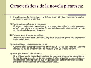 Características de la novela picaresca: Los elementos fundamentales que definen la  morfología externa de los relatos picarescos  son los siguientes: 1) Forma autobiográfica de la narración: El pícaro cuenta siempre él mismo su vida y por tanto utiliza la primera persona, el “yo”, para relatar sus peripecias. Es sin duda la característica estructural más significativa de la novela picaresca. 2) Punto de vista único de la realidad: A consecuencia de esta forma autobiográfica, el pícaro expone sólo su personal visión del mundo. 3) Medio diálogo y dialéctica lector / actor: Como el relato autobiográfico suele dirigirse a un “t ú ", ya sea concreto (“vuestra merced”) o no, se juega con un “ t ú ” receptor y un “yo” p í caro narrador. 4) De la “pre historia” a la “historia”: El antihéroe siente necesidad imperiosa de comenzar siempre su narración por la vida de sus progenitores. De este modo, el relato sigue las recomendaciones de la retórica contemporánea, que era partidaria de detallar la mayor cantidad posible de circunstancias familiares, ambientales... 