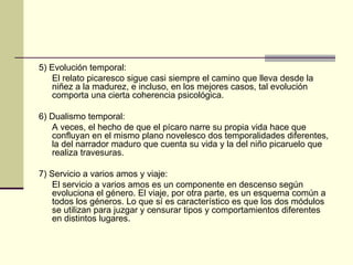 5) Evolución temporal: El relato picaresco sigue casi siempre el camino que lleva desde la niñez a la madurez, e incluso, en los mejores casos, tal evolución comporta una cierta coherencia psicológica. 6) Dualismo temporal: A veces, el hecho de que el pícaro narre su propia vida hace que confluyan en el mismo plano novelesco dos temporalidades diferentes, la del narrador maduro que cuenta su vida y la del niño picaruelo que realiza travesuras. 7) Servicio a varios amos y viaje: El servicio a varios amos es un componente en descenso según evoluciona el género. El viaje, por otra parte, es un esquema común a todos los géneros. Lo que s í  es característico es que los dos módulos se utilizan para juzgar y censurar tipos y comportamientos diferentes en distintos lugares.  