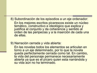 8) Subordinación de los episodios a un eje ordenador: En los mejores escritos picarescos existe un núcleo temático, constructivo e ideológico que explica y justifica el conjunto y da coherencia y sentido al orden de las peripecias y a la inserción de cada una de ellas. 9) Narración cerrada y vida abierta: En las novelas todos los elementos se articulan en torno a un eje determinado, por lo que la novela queda perfectamente cerrada como tal. En cambio, la vida del personaje permanece necesariamente abierta ya que es el pícaro quien esta narrándola y su vida a ún no ha terminado . 