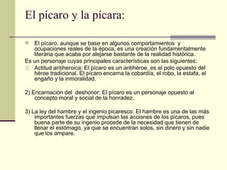 El pícaro y la pícara: El pícaro, aunque se base en algunos comportamientos  y ocupaciones reales de la época, es una creación fundamentalmente literaria que acaba por alejarse bastante de la realidad histórica.  Es un personaje cuyas principales características son las siguientes: Actitud antiheroica: El pícaro es un antihéroe, es el polo opuesto del héroe tradicional. El pícaro encarna la cobard í a, el robo, la estafa, el engaño y la inmoralidad.  2) Encarnación del  deshonor: El pícaro es un personaje opuesto al concepto moral y social de la honradez. 3) La ley del hambre y el ingenio picaresco: El hambre es una de las más importantes fuerzas que impulsan las acciones de los p í caros, pues buena parte de su ingenio procede de la necesidad que tienen de llenar el estómago, ya que se encuentran solos, sin dinero y sin nadie que los ampare.  