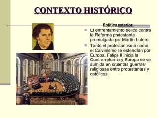CONTEXTO HISTÓRICO Política exterior El enfrentamiento bélico contra la Reforma protestante promulgada por Martín Lutero.  Tanto el protestantismo como el Calvinismo se extendían por Europa. Felipe II inicia la Contrarreforma y Europa se ve sumida en cruentas guerras religiosas entre protestantes y católicos. 