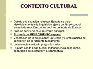 CONTEXTO CULTURAL Debido a la situación religiosa, España se aísla ideológicamente y la Inquisición ejerce un férreo control sobre toda relación con los vecinos del norte de Europa. Italia se convierte en el referente principal. El triunfo del RENACIMIENTO supone: Veneración de la antigüedad: La Grecia y Roma clásicas se convierten en el referente fundamental La mitología clásica impregna las artes. Ruptura con la Edad Media: Independencia de la razón, separación de lo natural y lo sobrenatural. 