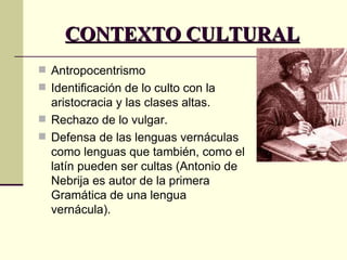 CONTEXTO CULTURAL Antropocentrismo Identificación de lo culto con la aristocracia y las clases altas.  Rechazo de lo vulgar. Defensa de las lenguas vernáculas como lenguas que también, como el latín pueden ser cultas (Antonio de Nebrija es autor de la primera Gramática de una lengua vernácula).  