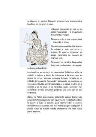se abrieron un camino. Siguieron andando: hete aquí que siete
bandidos les cerraron el paso.
¿Quieres conservar la vida o las
cosas materiales? – le preguntaron
ferozmente a Rafael.
No comprendo lo que quieren decir
– respondió el joven.
Si quieres conservar la vida déjanos
tu caballo y esta muchacha, y
escapa. Si quieres conservar las
cosas materiales no pienses en
regresar vivo.
Si quieren los caballos, llévenselos,
pero esta muchacha es mi esposa y
no la voy a abandonar.
Los bandidos se lanzaron en pleno sobre Rafael con el fin de
matarlo a golpes y luego le ordenaron a Amanda que les
hiciera de comer. Mientras cocinaba, la joven pensaba en un
método de venganza. Pensando y pensando, se acordó de un
veneno que llevaba siempre consigo por si acaso, lo volcó en la
comida y se la sirvió a los forajidos. Estos comieron muy
contentos y al ratito se fueron quedando uno a uno con los ojos
en blanco.
Rafael no había sido muerto, solamente estaba desmayado.
Amanda lo hizo reaccionar con agua fría, le vendó las heridas y
le ayudó a subir al caballo, para reemprender el camino.
Marcharon unos cuantos días más hasta que por fin llegaron al
pueblo natal de Rafael, donde empezaron una vida nueva
plena de dicha.

 