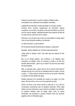 Pasaron muchos días y muchos meses y Rafael vadeó
incontables ríos, atravesó innumerables montañas
y gigantescos desiertos, hasta que llegó a una gran ciudad.
Aunque tenía muchas esperanzas de encontrar alguna
ocupación, con el sitio y la gente no le eran familiares, se sentía
con las manos atadas: apesadumbrado tomó asiento al lado de
un pozo de los contornos de la ciudad.
Entonces, una anciana que venía con dos baldes a cargar agua
notó en qué situación estaba y se interesó:
Le dijo muchacho, ¿qué te pasa?
El muchacho levantó lentamente la cabeza y respondió:
Abuelita, ¡estoy rodeado por muchas preocupaciones!
¿Qué pena te aqueja, niño? ¿No será que tus padres te han
echado?
No, yo no tengo padres, soy huérfano y he llegado aquí
buscando un trabajo. Pero no conozco a nadie y el sitio me
resulta desconocido. ¿Qué voy a hacer? Es por eso que estoy
tan preocupado.
Hijo, no pienses más, ¿para qué te vas a buscar más penas?
Acepta ser hijo mío y de hoy en adelante seré tu madre. Vamos
a casa. – Y dicho esto la anciana se fue con el joven, llevando
a cuestas los dos baldes de agua.
Desde entonces él le pastaba las vacas a la mujer y le traía
agua. De ese modo, uno a uno fue pasando los días.
Cierta vez llevó a las vacas hasta la orilla de un río y allí vio
numerosas muchachas que se estaban bañando. Entre ellas
había una muy hermosa y cuyo rostro le resultaba muy familiar.
Le parecía haberla visto en algún lugar, pero no podía
recordarlo. Se escondió y quedó mirando cómo las jóvenes
jugaban entre sí tirándose agua.

 