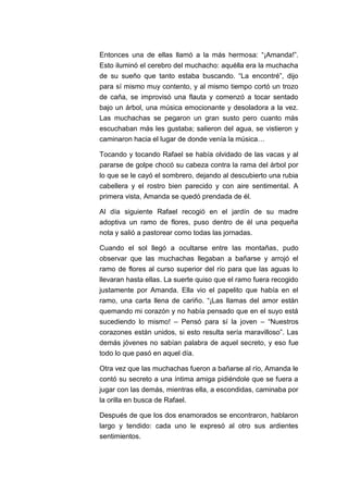 Entonces una de ellas llamó a la más hermosa: “¡Amanda!”.
Esto iluminó el cerebro del muchacho: aquélla era la muchacha
de su sueño que tanto estaba buscando. “La encontré”, dijo
para sí mismo muy contento, y al mismo tiempo cortó un trozo
de caña, se improvisó una flauta y comenzó a tocar sentado
bajo un árbol, una música emocionante y desoladora a la vez.
Las muchachas se pegaron un gran susto pero cuanto más
escuchaban más les gustaba; salieron del agua, se vistieron y
caminaron hacia el lugar de donde venía la música…
Tocando y tocando Rafael se había olvidado de las vacas y al
pararse de golpe chocó su cabeza contra la rama del árbol por
lo que se le cayó el sombrero, dejando al descubierto una rubia
cabellera y el rostro bien parecido y con aire sentimental. A
primera vista, Amanda se quedó prendada de él.
Al día siguiente Rafael recogió en el jardín de su madre
adoptiva un ramo de flores, puso dentro de él una pequeña
nota y salió a pastorear como todas las jornadas.
Cuando el sol llegó a ocultarse entre las montañas, pudo
observar que las muchachas llegaban a bañarse y arrojó el
ramo de flores al curso superior del río para que las aguas lo
llevaran hasta ellas. La suerte quiso que el ramo fuera recogido
justamente por Amanda. Ella vio el papelito que había en el
ramo, una carta llena de cariño. “¡Las llamas del amor están
quemando mi corazón y no había pensado que en el suyo está
sucediendo lo mismo! – Pensó para sí la joven – “Nuestros
corazones están unidos, si esto resulta sería maravilloso”. Las
demás jóvenes no sabían palabra de aquel secreto, y eso fue
todo lo que pasó en aquel día.
Otra vez que las muchachas fueron a bañarse al río, Amanda le
contó su secreto a una íntima amiga pidiéndole que se fuera a
jugar con las demás, mientras ella, a escondidas, caminaba por
la orilla en busca de Rafael.
Después de que los dos enamorados se encontraron, hablaron
largo y tendido: cada uno le expresó al otro sus ardientes
sentimientos.

 