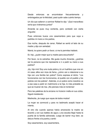 Desde entonces se encontraban frecuentemente y
embriagados por la felicidad, pasó quién sabe cuánto tiempo.
Un día que salieron a caminar Rafael le dijo: “¡Qué maravilloso
sería que viviéramos juntos!”
Amanda se puso muy contenta, pero contestó con cierta
angustia:
Pues entonces busca una casamentera para que vaya a
pedirles mi mano a mis padres.
Esa noche, después de cenar, Rafael se sentó al lado de su
madre y dijo con seriedad:
Mamá, te quiero pedir un favor, si me lo permites hablaré.
Di, hijo, ¿quién mejor que tu madre para escucharte?
Por favor, no te extrañes. Me gusta mucho Amanda, ¿podrías
ser la persona que me represente e ir a pedir su mano a sus
padres?
¡Ay, hijo mío! Soy una viuda pobre y tú un huérfano que vive en
mi casa; ellos son ricos de fama, ¿cómo van a relacionar a su
hija con una familia tan pobre? Como expresa el dicho: “Los
funcionarios con los funcionarios, el pueblo con el pueblo y los
pobres con los pobres”. Además, si un pobre como nosotros va
a esa casa a pedir en matrimonio a la hija, lo más probable es
que se mueran de risa. ¡No pienses más en tonterías!
Pero las palabras de la anciana no hicieron mella en sus oídos.
Siguió insistiendo:
Madrecita, ¡te ruego que vayas de todos modos!
La mujer se conmovió y para no lastimarlo aceptó hacer el
intento.
Al otro día cuando apenas había amanecido la madre se
levantó y con sus baldes de agua y una escoba llegó hasta la
puerta de la familia adinerada. Luego de barrer muy bien, se
detuvo frente a la puerta y cantó:
Soy casamentera, soy casamentera,

 