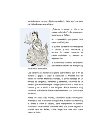 se abrieron un camino. Siguieron andando: hete aquí que siete
bandidos les cerraron el paso.
¿Quieres conservar la vida o las
cosas materiales? – le preguntaron
ferozmente a Rafael.
No comprendo lo que quieren decir
– respondió el joven.
Si quieres conservar la vida déjanos
tu caballo y esta muchacha, y
escapa. Si quieres conservar las
cosas materiales no pienses en
regresar vivo.
Si quieren los caballos, llévenselos,
pero esta muchacha es mi esposa y
no la voy a abandonar.
Los bandidos se lanzaron en pleno sobre Rafael con el fin de
matarlo a golpes y luego le ordenaron a Amanda que les
hiciera de comer. Mientras cocinaba, la joven pensaba en un
método de venganza. Pensando y pensando, se acordó de un
veneno que llevaba siempre consigo por si acaso, lo volcó en la
comida y se la sirvió a los forajidos. Estos comieron muy
contentos y al ratito se fueron quedando uno a uno con los ojos
en blanco.
Rafael no había sido muerto, solamente estaba desmayado.
Amanda lo hizo reaccionar con agua fría, le vendó las heridas y
le ayudó a subir al caballo, para reemprender el camino.
Marcharon unos cuantos días más hasta que por fin llegaron al
pueblo natal de Rafael, donde empezaron una vida nueva
plena de dicha.

 
