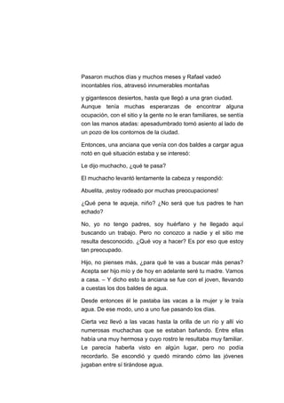 Pasaron muchos días y muchos meses y Rafael vadeó
incontables ríos, atravesó innumerables montañas
y gigantescos desiertos, hasta que llegó a una gran ciudad.
Aunque tenía muchas esperanzas de encontrar alguna
ocupación, con el sitio y la gente no le eran familiares, se sentía
con las manos atadas: apesadumbrado tomó asiento al lado de
un pozo de los contornos de la ciudad.
Entonces, una anciana que venía con dos baldes a cargar agua
notó en qué situación estaba y se interesó:
Le dijo muchacho, ¿qué te pasa?
El muchacho levantó lentamente la cabeza y respondió:
Abuelita, ¡estoy rodeado por muchas preocupaciones!
¿Qué pena te aqueja, niño? ¿No será que tus padres te han
echado?
No, yo no tengo padres, soy huérfano y he llegado aquí
buscando un trabajo. Pero no conozco a nadie y el sitio me
resulta desconocido. ¿Qué voy a hacer? Es por eso que estoy
tan preocupado.
Hijo, no pienses más, ¿para qué te vas a buscar más penas?
Acepta ser hijo mío y de hoy en adelante seré tu madre. Vamos
a casa. – Y dicho esto la anciana se fue con el joven, llevando
a cuestas los dos baldes de agua.
Desde entonces él le pastaba las vacas a la mujer y le traía
agua. De ese modo, uno a uno fue pasando los días.
Cierta vez llevó a las vacas hasta la orilla de un río y allí vio
numerosas muchachas que se estaban bañando. Entre ellas
había una muy hermosa y cuyo rostro le resultaba muy familiar.
Le parecía haberla visto en algún lugar, pero no podía
recordarlo. Se escondió y quedó mirando cómo las jóvenes
jugaban entre sí tirándose agua.

 