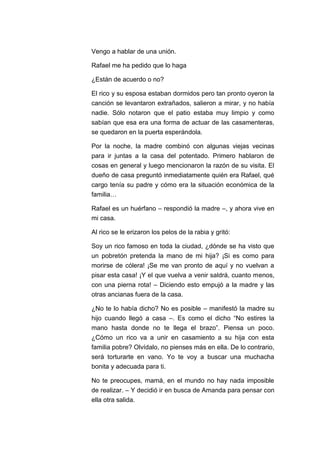 Vengo a hablar de una unión.
Rafael me ha pedido que lo haga
¿Están de acuerdo o no?
El rico y su esposa estaban dormidos pero tan pronto oyeron la
canción se levantaron extrañados, salieron a mirar, y no había
nadie. Sólo notaron que el patio estaba muy limpio y como
sabían que esa era una forma de actuar de las casamenteras,
se quedaron en la puerta esperándola.
Por la noche, la madre combinó con algunas viejas vecinas
para ir juntas a la casa del potentado. Primero hablaron de
cosas en general y luego mencionaron la razón de su visita. El
dueño de casa preguntó inmediatamente quién era Rafael, qué
cargo tenía su padre y cómo era la situación económica de la
familia…
Rafael es un huérfano – respondió la madre –, y ahora vive en
mi casa.
Al rico se le erizaron los pelos de la rabia y gritó:
Soy un rico famoso en toda la ciudad, ¿dónde se ha visto que
un pobretón pretenda la mano de mi hija? ¡Si es como para
morirse de cólera! ¡Se me van pronto de aquí y no vuelvan a
pisar esta casa! ¡Y el que vuelva a venir saldrá, cuanto menos,
con una pierna rota! – Diciendo esto empujó a la madre y las
otras ancianas fuera de la casa.
¿No te lo había dicho? No es posible – manifestó la madre su
hijo cuando llegó a casa –. Es como el dicho “No estires la
mano hasta donde no te llega el brazo”. Piensa un poco.
¿Cómo un rico va a unir en casamiento a su hija con esta
familia pobre? Olvídalo, no pienses más en ella. De lo contrario,
será torturarte en vano. Yo te voy a buscar una muchacha
bonita y adecuada para ti.
No te preocupes, mamá, en el mundo no hay nada imposible
de realizar. – Y decidió ir en busca de Amanda para pensar con
ella otra salida.

 