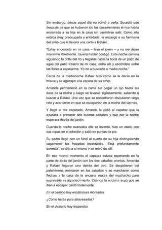 Sin embargo, desde aquel día no volvió a verla. Sucedió que
después de que se hubieron ido las casamenteras el rico había
encerrado a su hija en la casa sin permitirse salir. Como ella
estaba muy preocupada y enfadada, le encargó a su hermana
del alma que le llevara una carta a Rafael.
“Estoy encerrada en mi casa – leyó el joven – y no me dejan
moverme libremente. Quiero hablar contigo. Esta noche camina
siguiendo la orilla del río y llegarás hasta la boca de un pozo de
agua del patio trasero de mi casa; entra allí y escóndete entre
las flores a esperarme. Yo iré a buscarte a media noche.”
Cerca de la medianoche Rafael hizo como se le decía en la
misiva y se agazapó a la espera de su amor.
Amanda permaneció en la cama sin pegar un ojo hasta las
doce de la noche y luego se levantó sigilosamente, saliendo a
buscar a Rafael. Una vez que se encontraron discutieron largo
rato y acordaron en que se escaparían en la noche del viernes.
Y llegó el día esperado. Amanda le pidió al capataz que la
ayudara a preparar dos buenos caballos y que por la noche
esperara detrás del jardín.
Cuando la noche avanzaba ella se levantó, hizo un atado con
sus ropas en el edredón y salió en puntas de pie.
Su padre llegó con un farol al cuarto de su hija distinguiendo
vagamente las frazadas levantadas. “Está profundamente
dormida”, se dijo a sí mismo y se retiró de allí.
En ese mismo momento el capataz estaba esperando en la
parte de atrás del jardín con los dos caballos prontos. Amanda
y Rafael llegaron uno detrás del otro. Se despidieron del
palafrenero, montaron en los caballos y se marcharon como
flechas a la casa de la anciana madre del muchacho para
expresarle su agradecimiento. Cuando la anciana supo que se
iban a escapar cantó tristemente:
En el camino hay escabrosas montañas
¿Cómo harás para atravesarlas?
En el desierto hay leopardos

 
