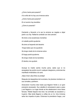 ¿Cómo harás para pasarlo?
A la orilla del río hay una inmensa selva
¿Cómo harás para pasarla?
En el camino hay bandidos
¿Cómo lo pasarás?

Cantando y llorando a la vez la anciana se negaba a dejar
partir a su hijo. Rafael le contestó con otra canción:
No temo a las escabrosas montañas
mi caballo podrá ayudarme.
No temo al leopardo del desierto
Tengo balas que me ayudarán.
No tengo miedo de la inmensa selva
El fuego podrá ayudarme.
No tengo miedo de los bandidos
El destino me ayudará.

Aunque la madre sentía mucha pena, sabía que si no
escapaban les podría ocurrir cualquier desgracia y entonces les
manifestó mirándolos a la cara:
¡Hijos míos! ¡Que Dios os proteja!
Después de despedirse de la anciana, los jóvenes montaron en
sus corceles y partieron.
Anduvieron muchos días hasta que llegaron frente a un gran
precipicio escarpado. Sus caballos lo atravesaron paso a paso
y así llegaron a un lugar donde se les abalanzaron cinco lobos
feroces. Rafael disparó tres tiros: los animales se asustaron y
huyeron. Mas tarde llegaron a orillas de un río. Una inmensa
selva les impedía el paso. Entonces le prendieron fuego y así

 