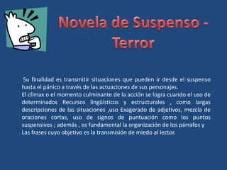 Su finalidad es transmitir situaciones que pueden ir desde el suspenso
hasta el pánico a través de las actuaciones de sus personajes.
El clímax o el momento culminante de la acción se logra cuando el uso de
determinados Recursos lingüísticos y estructurales , como largas
descripciones de las situaciones ,uso Exagerado de adjetivos, mezcla de
oraciones cortas, uso de signos de puntuación como los puntos
suspensivos ; además , es fundamental la organización de los párrafos y
Las frases cuyo objetivo es la transmisión de miedo al lector.
 