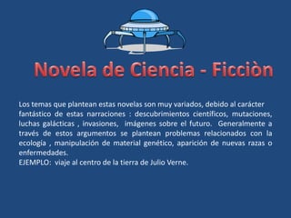 Los temas que plantean estas novelas son muy variados, debido al carácter
fantástico de estas narraciones : descubrimientos científicos, mutaciones,
luchas galácticas , invasiones, imágenes sobre el futuro. Generalmente a
través de estos argumentos se plantean problemas relacionados con la
ecología , manipulación de material genético, aparición de nuevas razas o
enfermedades.
EJEMPLO: viaje al centro de la tierra de Julio Verne.
 