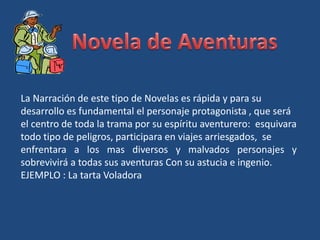 La Narración de este tipo de Novelas es rápida y para su
desarrollo es fundamental el personaje protagonista , que será
el centro de toda la trama por su espíritu aventurero: esquivara
todo tipo de peligros, participara en viajes arriesgados, se
enfrentara a los mas diversos y malvados personajes y
sobrevivirá a todas sus aventuras Con su astucia e ingenio.
EJEMPLO : La tarta Voladora
 