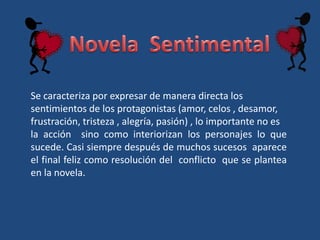 Se caracteriza por expresar de manera directa los
sentimientos de los protagonistas (amor, celos , desamor,
frustración, tristeza , alegría, pasión) , lo importante no es
la acción sino como interiorizan los personajes lo que
sucede. Casi siempre después de muchos sucesos aparece
el final feliz como resolución del conflicto que se plantea
en la novela.
 