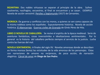BIZANTINA: Dos nobles virtuosos se separan al principio de la obra. Sufren
cautiverios, naufragios, secuestros, al final se encuentran y se casan. EJEMPLO
Novela de acción verosímil. Persiles y Segismundo (1617) de Cervantes.
MORISCA: De guerras y conflictos con los moros, a quienes se ven como capaces de
la misma nobleza como los españoles. Supuestamente histórica. Novela de acción
histórica. El Abencerraje. Guerras civiles de Granada de Ginés Pérez de Hita.
LIBRO O NOVELA DE CABALLERÍA: Se revive el espíritu de la época medieval. Serie de
aventuras fantásticas, cosas inverosímiles e idealizaciones sentimentales. Por lo
general es la historia del caballero perfecto siempre al servicio de la justicia. Lucha
contra las fuerzas del mal.
NOVELA SENTIMENTAL: A finales del siglo XV. Novelas amorosas donde se describen
en forma morosa (lenta) las vicisitudes de la vida amorosa de los personajes. Éstas
son narraciones de amores no recíprocos, de poca acción, de narración
alegórica. Cárcel de amor de Diego de San Pedro.
 