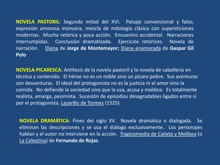 NOVELA PASTORIL: Segunda mitad del XVI. Paisaje convencional y falso,
expresión amorosa insincera, mezcla de mitología clásica con supersticiones
modernas. Mucha retórica y poca acción. Encuentro accidental. Narraciones
interrumpidas. Conclusión dramatizada. Ejercicios retóricos. Novela de
narración. Diana de Jorge de Montemayor; Diana enamorada de Gaspar Gil
Polo
NOVELA PICARESCA: Antítesis de la novela pastoril y la novela de caballería en
técnica y contenido. El héroe no es un noble sino un pícaro pobre. Sus aventuras
son desventuras. El ideal del protagonista no es la justicia ni el amor sino la
comida. No defiende la sociedad sino que la usa, acusa y maldice. Es totalmente
realista, amarga, pesimista. Sucesión de episodios desagradables ligados entre sí
por el protagonista. Lazarillo de Tormes (1525)
NOVELA DRAMÁTICA: Fines del siglo XV. Novela dramática o dialogada. Se
eliminan las descripciones y se usa el diálogo exclusivamente. Los personajes
hablan y el autor no interviene en la acción. Tragicomedia de Calixto y Melibea (o
La Celestina) de Fernando de Rojas.
 