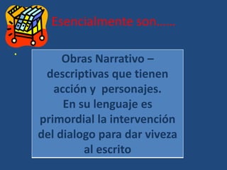 Esencialmente son……
.
Obras Narrativo –
descriptivas que tienen
acción y personajes.
En su lenguaje es
primordial la intervención
del dialogo para dar viveza
al escrito
 