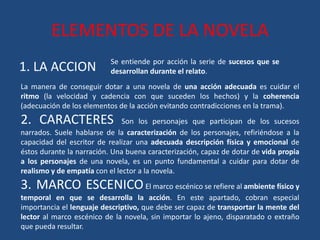 ELEMENTOS DE LA NOVELA
1. LA ACCION Se entiende por acción la serie de sucesos que se
desarrollan durante el relato.
La manera de conseguir dotar a una novela de una acción adecuada es cuidar el
ritmo (la velocidad y cadencia con que suceden los hechos) y la coherencia
(adecuación de los elementos de la acción evitando contradicciones en la trama).
2. CARACTERES Son los personajes que participan de los sucesos
narrados. Suele hablarse de la caracterización de los personajes, refiriéndose a la
capacidad del escritor de realizar una adecuada descripción física y emocional de
éstos durante la narración. Una buena caracterización, capaz de dotar de vida propia
a los personajes de una novela, es un punto fundamental a cuidar para dotar de
realismo y de empatía con el lector a la novela.
3. MARCO ESCENICOEl marco escénico se refiere al ambiente físico y
temporal en que se desarrolla la acción. En este apartado, cobran especial
importancia el lenguaje descriptivo, que debe ser capaz de transportar la mente del
lector al marco escénico de la novela, sin importar lo ajeno, disparatado o extraño
que pueda resultar.
 