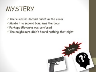 MYSTERY
There was no second bullet in the room
Maybe the second bang was the door
Perhaps Giovanna was confused
The neighbours didn’t heard nothing that night
 