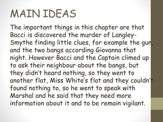 MAIN IDEAS
The important things in this chapter are that
Bacci is discovered the murder of Langley-
Smythe finding little clues, for example the gun,
and the two bangs according Giovanna that
night. However Bacci and the Captain climed up
to ask their neighbour about the bangs, but
they didn’t heard nothing, so they went to
another flat, Miss White’s flat and they couldn’t
found nothing to, so he went to speak with
Marshal and he said that they need more
information about it and to be remain vigilant.
 