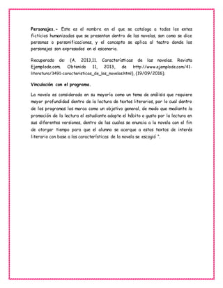 Personajes.- Este es el nombre en el que se cataloga a todos los entes
ficticios humanizados que se presentan dentro de las novelas, son como se dice
personas o personificaciones, y el concepto se aplica al teatro donde los
personajes son expresados en el escenario.
Recuperado de: (A. 2013,11. Características de las novelas. Revista
Ejemplode.com. Obtenido 11, 2013, de http://www.ejemplode.com/41-
literatura/3491-caracteristicas_de_las_novelas.html), (19/09/2016).
Vinculación con el programa.
La novela es considerada en su mayoría como un tema de análisis que requiere
mayor profundidad dentro de la lectura de textos literarios, por lo cual dentro
de los programas los marca como un objetivo general, de modo que mediante la
promoción de la lectura el estudiante adopte el hábito o gusto por la lectura en
sus diferentes versiones, dentro de las cuales se enuncia a la novela con el fin
de otorgar tiempo para que el alumno se acerque a estos textos de interés
literario con base a las características de la novela se escogió “.
 