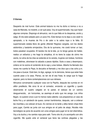 10




5 Viernes.


Despierto de mal humor. Este animal todavía no me ha dicho si iremos o no a
casa de Marcela, no insistiré, a ver qué pasa. Voy al supermercado, hay que hacer
algunas compras. Dispongo el almuerzo, veo lo que falta en la despensa, anoto y
salgo. El día está soleado pero un poco frío. Este tiempo no la deja a una vestir lo
apropiado, o te mueres de frío o de calor o te sobra ropa o te falta. El
supermercado estaba lleno de gente ¡Mierda! Regreso cargada, con los dedos
adoloridos y bastante enrojecidos. Día de la quincena, me costó tomar un taxi,
todos pasaban ocupados. El taxista me da la lata, yo no tengo ganas de hablar,
realizo un esfuerzo y me hago la simpática, él no tiene la culpa de cómo me
siento, la rutina de los días se extiende en la vereda, mujeres con bolsas, hombres
con maletines, atraviesan la calzada a pasos rápidos. Subo a casa y desempaco,
ordeno en la cocina el contenido de la caja y unas bolsas. Alberto ha llamado dos
veces me cuenta la Pepa, le devuelvo el llamado y me dice que a las ocho p.m.
me pasa a buscar. Está bien, le digo, agrega; no te demores, tienes que estar lista
cuando pase a la casa. Pienso, es tan de él esa frase, le carga que lo haga
esperar, pero no tiene contemplaciones con sus retrasos.
Almuerzo conversando cualquier cosa con la Pepiña, después leo sumida en mi
sillón predilecto. Me sirvo té en el comedor, enciendo un cigarrillo y quedo
observando el cuadro colgado en la pared, el esbozo de un camino
desguarnecido, sin horizontes, se asemeja al estío que me anega. Los niños
llegan, no quieren once o por lo menos nada caliente. Les preparamos un vaso de
leche fría y un sándwich de queso, comen hambrientos, después, van a ordenar
las mochilas y se colocan el buzo. Es viernes en la tarde y ellos tienen chipe libre
para jugar, Camilo se junta con sus amigos en el patio de abajo, Nicolás más
tecnológico se pone de acuerdo con unos amigos para jugar en la red cibernética.
Voy a la ducha y me cambio ropa para salir. Tomo otro té y lo acompaño con otro
cigarrillo. Me quedo ante el ventanal que tiene las cortinas plegadas y las
 