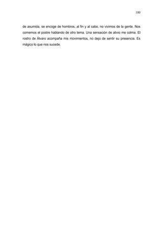 100



de asumida, se encoge de hombros, al fin y al cabo, no vivimos de la gente. Nos
comemos el postre hablando de otro tema. Una sensación de alivio me colma. El
rostro de Álvaro acompaña mis movimientos, no dejo de sentir su presencia. Es
mágico lo que nos sucede.
 