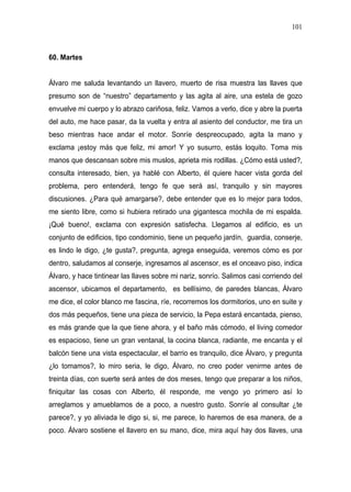 101



60. Martes


Álvaro me saluda levantando un llavero, muerto de risa muestra las llaves que
presumo son de “nuestro” departamento y las agita al aire, una estela de gozo
envuelve mi cuerpo y lo abrazo cariñosa, feliz. Vamos a verlo, dice y abre la puerta
del auto, me hace pasar, da la vuelta y entra al asiento del conductor, me tira un
beso mientras hace andar el motor. Sonríe despreocupado, agita la mano y
exclama ¡estoy más que feliz, mi amor! Y yo susurro, estás loquito. Toma mis
manos que descansan sobre mis muslos, aprieta mis rodillas. ¿Cómo está usted?,
consulta interesado, bien, ya hablé con Alberto, él quiere hacer vista gorda del
problema, pero entenderá, tengo fe que será así, tranquilo y sin mayores
discusiones. ¿Para qué amargarse?, debe entender que es lo mejor para todos,
me siento libre, como si hubiera retirado una gigantesca mochila de mi espalda.
¡Qué bueno!, exclama con expresión satisfecha. Llegamos al edificio, es un
conjunto de edificios, tipo condominio, tiene un pequeño jardín, guardia, conserje,
es lindo le digo, ¿te gusta?, pregunta, agrega enseguida, veremos cómo es por
dentro, saludamos al conserje, ingresamos al ascensor, es el onceavo piso, indica
Álvaro, y hace tintinear las llaves sobre mi nariz, sonrío. Salimos casi corriendo del
ascensor, ubicamos el departamento, es bellísimo, de paredes blancas, Álvaro
me dice, el color blanco me fascina, ríe, recorremos los dormitorios, uno en suite y
dos más pequeños, tiene una pieza de servicio, la Pepa estará encantada, pienso,
es más grande que la que tiene ahora, y el baño más cómodo, el living comedor
es espacioso, tiene un gran ventanal, la cocina blanca, radiante, me encanta y el
balcón tiene una vista espectacular, el barrio es tranquilo, dice Álvaro, y pregunta
¿lo tomamos?, lo miro seria, le digo, Álvaro, no creo poder venirme antes de
treinta días, con suerte será antes de dos meses, tengo que preparar a los niños,
finiquitar las cosas con Alberto, él responde, me vengo yo primero así lo
arreglamos y amueblamos de a poco, a nuestro gusto. Sonríe al consultar ¿te
parece?, y yo aliviada le digo si, si, me parece, lo haremos de esa manera, de a
poco. Álvaro sostiene el llavero en su mano, dice, mira aquí hay dos llaves, una
 