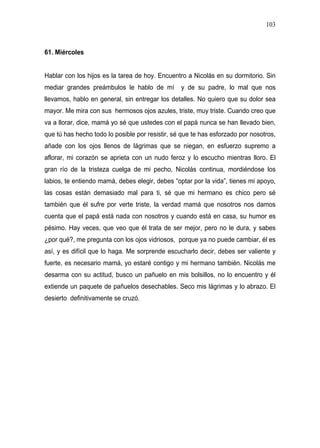 103



61. Miércoles


Hablar con los hijos es la tarea de hoy. Encuentro a Nicolás en su dormitorio. Sin
mediar grandes preámbulos le hablo de mí         y de su padre, lo mal que nos
llevamos, hablo en general, sin entregar los detalles. No quiero que su dolor sea
mayor. Me mira con sus hermosos ojos azules, triste, muy triste. Cuando creo que
va a llorar, dice, mamá yo sé que ustedes con el papá nunca se han llevado bien,
que tú has hecho todo lo posible por resistir, sé que te has esforzado por nosotros,
añade con los ojos llenos de lágrimas que se niegan, en esfuerzo supremo a
aflorar, mi corazón se aprieta con un nudo feroz y lo escucho mientras lloro. El
gran río de la tristeza cuelga de mi pecho, Nicolás continua, mordiéndose los
labios, te entiendo mamá, debes elegir, debes “optar por la vida”, tienes mi apoyo,
las cosas están demasiado mal para ti, sé que mi hermano es chico pero sé
también que él sufre por verte triste, la verdad mamá que nosotros nos damos
cuenta que el papá está nada con nosotros y cuando está en casa, su humor es
pésimo. Hay veces, que veo que él trata de ser mejor, pero no le dura, y sabes
¿por qué?, me pregunta con los ojos vidriosos, porque ya no puede cambiar, él es
así, y es difícil que lo haga. Me sorprende escucharlo decir, debes ser valiente y
fuerte, es necesario mamá, yo estaré contigo y mi hermano también. Nicolás me
desarma con su actitud, busco un pañuelo en mis bolsillos, no lo encuentro y él
extiende un paquete de pañuelos desechables. Seco mis lágrimas y lo abrazo. El
desierto definitivamente se cruzó.
 