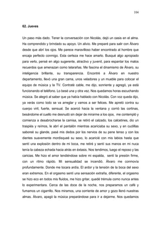 104



62. Jueves


Un paso más dado. Tener la conversación con Nicolás, dejó un oasis en el alma.
Ha comprendido y brindado su apoyo. Un alivio. Me preparé para salir con Álvaro
desde que abrí los ojos. Me parece maravilloso haber encontrado al hombre que
encaja perfecto conmigo. Esta certeza me hace amarlo. Busqué algo apropiado
para verlo, pensé en algo sugerente, atractivo y juvenil, para espantar los malos
recuerdos que amenazan como telarañas. Me fascina el dinamismo de Álvaro, su
inteligencia   brillante,   su   transparencia.   Encontré   a   Álvaro   en   nuestro
departamento, llevó una gran cama, unos veladores y un mueble para colocar el
equipo de música y la TV. Contraté cable, me dijo, sonriente y agregó, ya está
funcionando el teléfono. Lo besé una y otra vez. Nos quedamos horas escuchando
música. Se alegró al saber que ya había hablado con Nicolás. Con voz queda dijo,
ya verás como todo se va arreglar y vamos a ser felices. Me apretó contra su
cuerpo viril, fuerte, sensual. Se acercó hacia la ventana y corrió las cortinas,
besándome el cuello me desnudó sin dejar de mirarme a los ojos, me contempló y
comienza a desabrocharse la camisa, se retiró el calzado, los calcetines, dio un
traspiés y reímos, le abrí el pantalón mientras acariciaba su sexo, y en cuclillas
saboreé su glande, pasé mis dedos por los nervios de su pene tenso y con los
dientes suavemente mordisqueé su sexo, lo acaricié con mis labios hasta que
sentí una explosión dentro de mi boca, me retiré y sentí sus manos en mi nuca
tenía la cabeza echada hacia atrás en éxtasis. Nos tendimos, luego el reposo y las
caricias. Me hizo el amor tendiéndose sobre mi espalda, sentí la presión firme,
con un ritmo rápido. Mi sensualidad se incendió. Álvaro me conmovía
profundamente. Donde me tocara ardía. El ardor y la tensión de la boca del sexo
eran extremos. En el orgasmo sentí una sensación extraña, diferente, el orgasmo
se hizo eco en todos mis fluidos, me hizo gritar, quedé trémula como nunca antes
lo experimentara. Cerca de las doce de la noche, nos preparamos un café y
fumamos un cigarrillo. Nos miramos, una corriente de amor y gozo llenó nuestras
almas. Álvaro, apagó la música preparándose para ir a dejarme. Nos quedamos
 