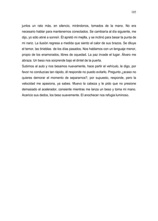 105



juntos un rato más, en silencio, mirándonos, tomados de la mano. No era
necesario hablar para mantenernos conectados. Se cambiaría al día siguiente, me
dijo, yo sólo atiné a sonreír. Él apretó mi mejilla, y se inclinó para besar la punta de
mi nariz. La ilusión regresa a medida que siento el calor de sus brazos. Se diluye
el temor, las tinieblas de los días pasados. Nos hablamos con un lenguaje menor,
propio de los enamorados, libres de oquedad. La paz invade el lugar. Álvaro me
abraza. Un beso nos sorprende bajo el dintel de la puerta.
Subimos al auto y nos besamos nuevamente, hace partir el vehículo, le digo, por
favor no conduzcas tan rápido, él responde no puedo evitarlo. Pregunto ¿acaso no
quieres demorar el momento de separarnos?, por supuesto, responde, pero la
velocidad me apasiona, ya sabes. Muevo la cabeza y le pido que no presione
demasiado el acelerador, consiente mientras me lanza un beso y toma mi mano.
Acaricio sus dedos, los beso suavemente. El anochecer nos refugia luminoso.
 