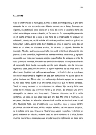 106



63. Alberto


Casi la una treinta de la madrugada. Entro a la casa, cierro la puerta y al girar para
encender la luz me encuentro con Alberto sentado en el living, fumando un
cigarrillo, una botella de pisco abierta en la mesa de centro, el vaso largo lleno a la
mitad sostenido por su mano derecha, el TV en mute. Su imperceptible presencia
en el cuarto principal de la casa a esa hora de la madrugada me produjo un
sobresalto, me repuse y solté un hola, a lo cual respondió un desabrido qué tal, no
hizo ningún reclamo por lo tarde de mi llegada, se limitó a observar como dejé el
bolso en un sillón, mi chaqueta encima, yo sacando un cigarrillo Belmont le
interpelé, Alberto , qué bueno encontrarte, me senté enfrente de él cruzando mis
piernas, lo miré diciéndole, dejémonos de leseras debemos separarnos, y agregué
enseguida, por más que busques arreglos superficiales, te apliques a pintar la
casa y comprar muebles, lo nuestro se terminó hace tiempo. Mi sorpresa aumentó
al escucharlo decir, basta, no puedo permitir tanto atropello, mira la hora que
regresas a casa, descuidas los chicos, le dije no hablemos de los niños ahora, es
el momento de definir qué es lo que vamos hacer, y sobre todo decirte que deseo
que lo que resolvamos lo hagamos en paz, con tranquilidad. No quiero peleas ni
gritos, basta de eso. Él me miró, con un leve dejo de ironía agregó, por lo menos
tú, has dado rienda suelta a tus emociones, sin pensar que me tienes cansado.
Tomé un vaso y me serví un poco de coca-cola, Alberto, dije, me voy de la casa
antes de dos meses, voy a vivir con Álvaro y los chicos. Le entregué una breve
descripción de Álvaro, acto innecesario. Entonces, vislumbré en él la rabia
contenida, ya sabía yo que algo había por ahí, dijo. Me limité a murmurar, no
empieces, de ahora en adelante cada uno hará su vida, sin inmiscuirse en la del
otro. Nuestros hijos, son precisamente eso, nuestros hijos, y nunca pondré
problemas para que los veas, él hizo un gran esfuerzo para no estallar en gritos,
se le notaba en la cara. Empezó a hilvanar unos vagos reproches, yo le hice un
gesto añadiendo en voz alta, no tiene caso, no es el momento, te di años, tuviste
muchos momentos e instancias para arreglar nuestro matrimonio, es decir para
 
