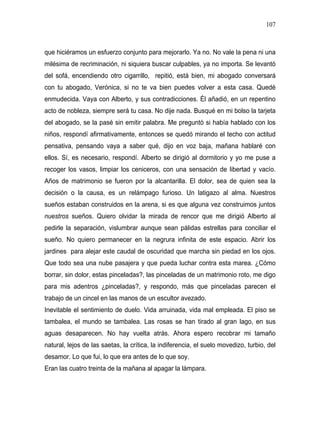 107



que hiciéramos un esfuerzo conjunto para mejorarlo. Ya no. No vale la pena ni una
milésima de recriminación, ni siquiera buscar culpables, ya no importa. Se levantó
del sofá, encendiendo otro cigarrillo, repitió, está bien, mi abogado conversará
con tu abogado, Verónica, si no te va bien puedes volver a esta casa. Quedé
enmudecida. Vaya con Alberto, y sus contradicciones. Él añadió, en un repentino
acto de nobleza, siempre será tu casa. No dije nada. Busqué en mi bolso la tarjeta
del abogado, se la pasé sin emitir palabra. Me preguntó si había hablado con los
niños, respondí afirmativamente, entonces se quedó mirando el techo con actitud
pensativa, pensando vaya a saber qué, dijo en voz baja, mañana hablaré con
ellos. Sí, es necesario, respondí. Alberto se dirigió al dormitorio y yo me puse a
recoger los vasos, limpiar los ceniceros, con una sensación de libertad y vacío.
Años de matrimonio se fueron por la alcantarilla. El dolor, sea de quien sea la
decisión o la causa, es un relámpago furioso. Un latigazo al alma. Nuestros
sueños estaban construidos en la arena, si es que alguna vez construimos juntos
nuestros sueños. Quiero olvidar la mirada de rencor que me dirigió Alberto al
pedirle la separación, vislumbrar aunque sean pálidas estrellas para conciliar el
sueño. No quiero permanecer en la negrura infinita de este espacio. Abrir los
jardines para alejar este caudal de oscuridad que marcha sin piedad en los ojos.
Que todo sea una nube pasajera y que pueda luchar contra esta marea. ¿Cómo
borrar, sin dolor, estas pinceladas?, las pinceladas de un matrimonio roto, me digo
para mis adentros ¿pinceladas?, y respondo, más que pinceladas parecen el
trabajo de un cincel en las manos de un escultor avezado.
Inevitable el sentimiento de duelo. Vida arruinada, vida mal empleada. El piso se
tambalea, el mundo se tambalea. Las rosas se han tirado al gran lago, en sus
aguas desaparecen. No hay vuelta atrás. Ahora espero recobrar mi tamaño
natural, lejos de las saetas, la crítica, la indiferencia, el suelo movedizo, turbio, del
desamor. Lo que fui, lo que era antes de lo que soy.
Eran las cuatro treinta de la mañana al apagar la lámpara.
 