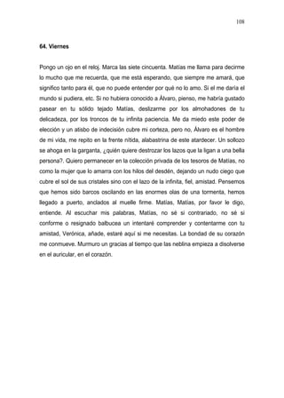 108



64. Viernes


Pongo un ojo en el reloj. Marca las siete cincuenta. Matías me llama para decirme
lo mucho que me recuerda, que me está esperando, que siempre me amará, que
significo tanto para él, que no puede entender por qué no lo amo. Si el me daría el
mundo si pudiera, etc. Si no hubiera conocido a Álvaro, pienso, me habría gustado
pasear en tu sólido tejado Matías, deslizarme por los almohadones de tu
delicadeza, por los troncos de tu infinita paciencia. Me da miedo este poder de
elección y un atisbo de indecisión cubre mi corteza, pero no, Álvaro es el hombre
de mi vida, me repito en la frente nítida, alabastrina de este atardecer. Un sollozo
se ahoga en la garganta, ¿quién quiere destrozar los lazos que la ligan a una bella
persona?. Quiero permanecer en la colección privada de los tesoros de Matías, no
como la mujer que lo amarra con los hilos del desdén, dejando un nudo ciego que
cubre el sol de sus cristales sino con el lazo de la infinita, fiel, amistad. Pensemos
que hemos sido barcos oscilando en las enormes olas de una tormenta, hemos
llegado a puerto, anclados al muelle firme. Matías, Matías, por favor le digo,
entiende. Al escuchar mis palabras, Matías, no sé si contrariado, no sé si
conforme o resignado balbucea un intentaré comprender y contentarme con tu
amistad, Verónica, añade, estaré aquí si me necesitas. La bondad de su corazón
me conmueve. Murmuro un gracias al tiempo que las neblina empieza a disolverse
en el auricular, en el corazón.
 