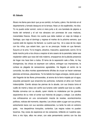 109



65. Sábado


Álvaro me llama para decir que ya se cambió, ríe fuerte y pleno. Ha dormido en el
departamento y tomado desayuno en la terraza. Hace un día espléndido, me dice.
Yo no puedo evitar sonreír, como si viera junto a él, una bandada de pájaros a
través del ventanal y el sol nos abrazara con promesas de uvas maduras,
manantiales frescos. Álvaro me cuenta que debe realizar un viaje de trabajo a
Santiago, que viaja el domingo y regresa el martes de la próxima semana, que
cuando esté de regreso me llamará. Le cuento que hoy iré a casa de los viejos
con los niños, que estaré bien, que no se preocupe. Insiste en que llamará.
Susurra un te amo. Yo lo imagino, atractivo, masculino, apasionado, sonrío. En la
tarde marcho junto a los chicos a respirar el aire casero de la parentela, beber ese
resplandor cálido que nace del nido materno, empaparnos de la plácida presencia
de hogar nos hace bien a todos. El tema de la separación sale a flote, no hay
divergencias, los chicos se expresan con soltura, entregan sus impresiones, la
corteza es plagada de sensaciones agradables. He llegado al centro de la
concordia, los altos montes aparentemente difíciles de cruzar se hacen extensas
planicies armónicas, placenteras. Ya he bebido los tragos amargos, dando paso al
olor fragante de las flores primaverales, al aroma de la tierra mojada por el agua,
exquisita percepción que ensancha los pulmones, turbando el alma con fruición
indescriptible. Camilo abraza las piernas de la abuela, con sus brazos toma el
cuello de mamá y besa con cariño sus lunares color castaña que luce su cuello.
Nicolás conversa con su abuelo, quien intenta no molestarse por los grandes
aspavientos de su nieto al contar sus historias de juegos y colegio. Los adultos
nos enfrascamos en una conversación mezcla de recetas, acontecimientos
políticos, noticias del momento, deportes. Los chicos salen a jugar con sus primos,
estrechando lazos con sus secretos adolescentes. La tarde ha sido en extremo
grata,   nos despedimos tranquilos, contentos. Las negras nubes no pueden
tocarnos. Hay voces de esperanza en los corazones, brillando en nuestros ojos.
Amo a mis hijos, ellos me aman, con este pensamiento camino con los dos
 