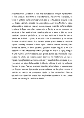 11



persianas arriba. Clavada en el piso, miro las nubes que navegan imperceptibles
el cielo. Después de disfrutar el tibio sabor del té, me zambullo en el closet, en
busca de un bolso o una cartera apropiada para la noche, saco el conjunto negro,
ese de peto y pantalón en seda, me parece adecuado, en tanto, Nicolás me pide a
gritos desde su pieza que haga un queque, mañana respondo, mañana sábado.
Le digo a la Pepa que a las nueve entre a Camilo y que se preocupe de
prepararle la tina, sécale el pelo con el secador, no le vayan a doler los oídos.
Insisto en que tiene que bañarse, sé que llega sucio con la tierra del parque.
Vivimos en la calle Ongolmo, a una cuadra de la Universidad y del Parque
Ecuador, un barrio tranquilo. Son las ocho y cinco y entra Alberto a cambiarse
zapatos, camisa y chaqueta, se afeita rápido. Toma un café con tostadas y va a
lavarse los dientes, no emite palabras, ¿Estamos listos? pregunta al fin y yo
respondo, si, listos. Me despido del Nico y la Pepa, me miro en el espejo, la figura
de una mujer de un metro sesenta, algo gruesa, blanca, de pelo castaño y ojos
pardos me saluda, las personas suelen decir que mi mirada tiene un dejo de
tristeza, muevo la cabeza y me digo, ésta soy, y salvo la tristeza, me gusta lo que
veo, retoco los labios. Salgo detrás de Alberto, subimos al auto, no hablamos.
Vamos a la cena. Paramos a comprar cigarrillos, él se baja en el supermercado
Los Ramos, veo que intercambia algunas palabras con la cajera, regresa al
vehículo, sin palabras me entrega una cajetilla de Kent, característico. Siempre
que salimos compra Kent, es más light, según él es como especial para cuando
salimos con los amigos. Tonteras de Alberto.
 