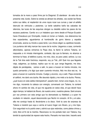 110



tomados de la mano a paso firme por la Diagonal. El atardecer de este día se
presenta vital, lúcido. Sobre la vereda se alinean los árboles, veo oscilar las flores
sobre sus tallos, el resplandor de unos rayos rozar sus curvas y caer al asfalto
desnudo de vehículos y peatones. La tarde sabatina baña las calzadas de
silencios, las luces de las esquinas otorgan su destello sobre los pasos de los
escasos peatones. Camilo ve a un heladero que viene desde el Parque Ecuador
hacia Chacabuco por Orompello, insiste en tomar un helado, nos detenemos los
tres expectantes, aguardamos al hombrecillo de gorro blanco y espalda
encorvada, acerca su triciclo a paso lento. Los chicos eligen su apetitoso bocado.
Los punteros del reloj marcan las nueve de la noche. Llegamos a casa, corriendo
alborotados, apenas entramos la Pepa dice, la llamó la señora Tatiana, en
respuesta a mi mirada interrogante, contesta, dijo que la llamara, no alcanza a
terminar la frase, el teléfono suena, me mira, dice, es para usted, señora. La voz
de la Tati dice está Verónica, respondo, soy yo Tati, ¡Ah! Qué rico que llegaste
vieja, salgamos, yo dudosa, replico que no sé, que vengo llegando, me dice,
déjate de pendejadas, vamos a salir, te paso a buscar en treinta minutos, me
quedo pensando y le digo que sean cuarenta minutos, feliz me dice eso es, te
paso a buscar en cuarenta minutos. Cuelgo y anuncio, voy a salir, Pepa enciende
el califont, me daré una ducha. Me desvisto rápido y me meto a la ducha. Pienso,
¿qué busco en esta salida intempestiva?, pasarlo bien, tomar unos tragos, no, no,
me digo, moviendo la cabeza con energía, conversaré con Tatiana, le contaré
ahora mi cambio de vida, el que me aguarda en estos días, el que decidí hace
algún tiempo, le hablaré de Álvaro, de nuestro amor, nuestros planes. Seré sincera
por vez primera con esta amiga que ha demostrado su fidelidad y a quien he
ocultado mi relación, aquel desconocido que flechó mi corazón. Al fin y al cabo,
ella me condujo hasta él, llevándome a la disco. Veré la cara de sorpresa de
Tatiana e insistiré que vaya a verme al nuevo hogar con Álvaro, yo y mis hijos.
Con seguridad no lo podrá creer y abrirá sus ojos redondos, como platos chinos y
reiré, libre al fin de la mentira. Reconozco no me portado bien con Tatiana, hoy
tendré la oportunidad de reparar este hecho. Pensarlo me hace bien, hacerlo será
 