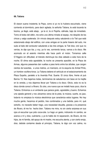 112



66. Tatiana


El claxon suena insistente, la Pepa, como si yo no lo hubiera escuchado, viene
corriendo al dormitorio, para decir agitada, la señorita Tatiana, le está tocando la
bocina, ya llegó, está abajo, ya la oí, la oí Pepiña, cálmate, bajo de inmediato.
Tomo el bolso del sillón, me echo una última mirada al espejo, me despido de los
chicos y salgo acelerada. Un minuto después estoy saludando a la Tati que está
estacionada abajo del edificio, con unas amigas en la parte trasera del auto, me
subo al lado del conductor saludando a las tres amigas, la Tati dice, creí que no
venías, te dije que iba, y voy, ya lo ves, sonriendo lanza, vamos a la disco. Me
acomodo en el asiento mientras ella hace partir el motor. Tomamos calle
O´Higgins sin dificultad, el tránsito disminuye los días sábado a esta hora de la
noche. El clima esta agradable, la noche se presenta apacible, en la Plaza de
Armas, algunos paseantes dan vueltas a paso lento entre los árboles, que cargan
cientos de lucecitas, a unos metros, un manicero, en la esquina de Aníbal Pinto,
un hombre vocifera kinos. La Tatiana detiene el vehículo en el estacionamiento de
Plaza España, paralelo a la Avenida Prat. Suerte. El único libre, frente al pub
Barros 13. Nos bajamos todas, terminamos de saludarnos con beso en la mejilla
en la vereda, y nos dejamos llevar por Tatiana a la disco. Obvio, esta no es la
disco donde conocí a Álvaro. Es otra, una nueva que se instaló hace poco, dice la
Tatiana. Entramos a un ambiente que parece grato, agradable y bueno. Echamos
una ojeada general y nos ubicamos cerca de la pista, la música, suerte, es jazz,
todavía no empieza la música electrónica que caracteriza estos lugares. No hay
mucha gente, hacemos el pedido, tres combinados y una bebida, para mí, qué
extraño, no necesito beber trago, una necesidad disuelta, gracias a la presencia
de Álvaro, él me ha hecho bien. Tatiana me mira, no sin cierta sorpresa en sus
ojos al escuchar que pido coca-cola. Le hago un gesto, indicando mi cambio, se
acerca a mí y dice, cuéntame, y yo le hablo de mi separación, de Álvaro, de mis
hijos, de mi familia, del apoyo de mi madre, me escucha atenta, y con cierto enojo,
dice, debiste contarme desde el principio, Tatiana, le digo con voz calma, no
 