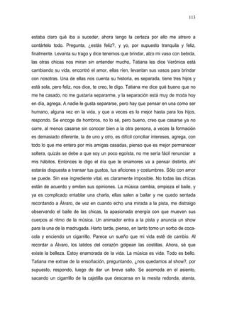 113



estaba claro qué iba a suceder, ahora tengo la certeza por ello me atrevo a
contártelo todo. Pregunta, ¿estás feliz?, y yo, por supuesto tranquila y feliz,
finalmente. Levanta su trago y dice tenemos que brindar, alzo mi vaso con bebida,
las otras chicas nos miran sin entender mucho, Tatiana les dice Verónica está
cambiando su vida, encontró el amor, ellas ríen, levantan sus vasos para brindar
con nosotras. Una de ellas nos cuenta su historia, es separada, tiene tres hijos y
está sola, pero feliz, nos dice, te creo, le digo. Tatiana me dice qué bueno que no
me he casado, no me gustaría separarme, y la separación está muy de moda hoy
en día, agrega. A nadie le gusta separarse, pero hay que pensar en una como ser
humano, alguna vez en la vida, y que a veces es lo mejor hasta para los hijos,
respondo. Se encoge de hombros, no lo sé, pero bueno, creo que casarse ya no
corre, al menos casarse sin conocer bien a la otra persona, a veces la formación
es demasiado diferente, la de uno y otro, es difícil conciliar intereses, agrega, con
todo lo que me entero por mis amigas casadas, pienso que es mejor permanecer
soltera, quizás se debe a que soy un poco egoísta, no me sería fácil renunciar a
mis hábitos. Entonces le digo el día que te enamores va a pensar distinto, ahí
estarás dispuesta a transar tus gustos, tus aficiones y costumbres. Sólo con amor
se puede. Sin ese ingrediente vital, es claramente imposible. No todas las chicas
están de acuerdo y emiten sus opiniones. La música cambia, empieza el baile, y
ya es complicado entablar una charla, ellas salen a bailar y me quedo sentada
recordando a Álvaro, de vez en cuando echo una mirada a la pista, me distraigo
observando el baile de las chicas, la apasionada energía con que mueven sus
cuerpos al ritmo de la música. Un animador entra a la pista y anuncia un show
para la una de la madrugada. Harto tarde, pienso, en tanto tomo un sorbo de coca-
cola y enciendo un cigarrillo. Parece un sueño que mi vida esté de cambio. Al
recordar a Álvaro, los latidos del corazón golpean las costillas. Ahora, sé que
existe la belleza. Estoy enamorada de la vida. La música es vida. Todo es bello.
Tatiana me extrae de la ensoñación, preguntando, ¿nos quedamos al show?, por
supuesto, respondo, luego de dar un breve salto. Se acomoda en el asiento,
sacando un cigarrillo de la cajetilla que descansa en la mesita redonda, atenta,
 