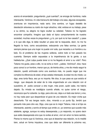 114



acerco el encendedor, preguntando ¿qué cuentas?, se encoge de hombros, nada
interesante, Verónica, mi vida transcurre del trabajo a la casa, algunas escapadas,
aventuras sin importancia, nada serio. Una sombra, un fugaz destello de
desolación atraviesa su rostro de mujer atractiva, vital, exitosa en su trabajo, pese
a su ánimo, su alegría no logra ocultar su soledad. Tatiana no ha logrado
encontrar compañía. Imagino que dado el típico comportamiento de nuestra
sociedad, muchas veces le preguntaran ¿y tú, por qué no te has casado?, y pese
a lo que ella diga, le debe resultar un peso dar la respuesta, decir, no me ha
llegado la hora, como excusándose, esbozando una falsa sonrisa. La gente
siempre piensa que una mujer no puede vivir sola, que necesita a un hombre a su
lado. Es el problema de las mujeres solteras, sobre todo si han pasado los
cuarenta. Siempre están expuestas a la impertinencia de la gente, a sus
habladurías. ¿Qué culpa puede tener si no ha llegado el amor a su vida?. Pero
Tatiana me gusta, pese a ello, no se echa a morir. ¿sabes, Verónica?, dice, hace
poco conocí a un hombre, menor que yo, de treinta años, y me dio miedo seguir la
relación, quedó archivada como una aventura más, no puedo negar que me
complicó la diferencia de edad, el tipo estaba interesado, la edad me dio miedo. Le
digo, eres tonta flaca, eso ya no importa. Me dice, lo que pasa es que existía el
riesgo que después de estar de lo más enganchada en una relación con el
susodicho, él podía conocer a otra mujer, más joven, quién sabe, me habría
dejado. Su mirada es nostálgica cuando añade, no quise correr el riesgo,
reconozco que fui cobarde. Le digo, para otra vez, deja a un lado ese temor y vive,
no hay nada peor que desperdiciar el goce de una relación. Es mejor vivirla que
desecharla. Tal vez tengas razón, dice, mirando a un punto fijo, tendré que
pensarlo más para otra vez. Digo, creo que es lo mejor Tatiana, más si el tipo es
interesante, asiente y sonríe al tiempo que emite un, ya veremos que sucede más
adelante, agrega, aunque no estoy desesperada, y yo respondo, no quiero decir
que estés desesperada sino que no evites al amor, vivir sin amor no tiene sentido.
Pienso lo mismo que tú Verónica, creo que al desechar esa relación, no lo medité
bien, actué en forma impulsiva, creo que debo ser diferente la próxima vez,
 
