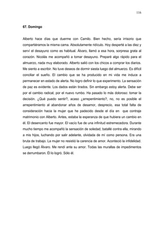 116



67. Domingo


Alberto hace días que duerme con Camilo. Bien hecho, sería irrisorio que
compartiéramos la misma cama. Absolutamente ridículo. Hoy desperté a las diez y
serví el desayuno como es habitual. Álvaro, llamó a esa hora, sorpresa grata al
corazón. Nicolás me acompañó a tomar desayuno. Preparé algo rápido para el
almuerzo, nada muy elaborado. Alberto salió con los chicos a comprar los diarios.
Me siento a escribir. No tuve deseos de dormir siesta luego del almuerzo. Es difícil
conciliar el sueño. El cambio que se ha producido en mi vida me induce a
permanecer en estado de alerta. No logro definir lo que experimento. La sensación
de paz es evidente. Los dados están tirados. Sin embargo estoy alerta. Debe ser
por el cambio radical, por el nuevo rumbo. Ha pasado lo más doloroso: tomar la
decisión. ¿Qué puedo sentir?, acaso ¿arrepentimiento?, no, no es posible el
arrepentimiento al abandonar años de desamor, desprecio, esa total falta de
consideración hacia la mujer que he padecido desde el día en que contraje
matrimonio con Alberto. Antes, estaba la esperanza de que hubiera un cambio en
él. El desencanto fue mayor. El vacío fue de una infinitud estremecedora. Durante
mucho tiempo me acompañó la sensación de soledad, batallé contra ella, mirando
a mis hijos, luchando por salir adelante, olvidada de mí como persona. Era una
bruta de trabajo. La mujer no resistió la carencia de amor. Aconteció la infidelidad.
Luego llegó Álvaro. Me rendí ante su amor. Todas las murallas de impedimentos
se derrumbaron. Él lo logró. Sólo él.
 