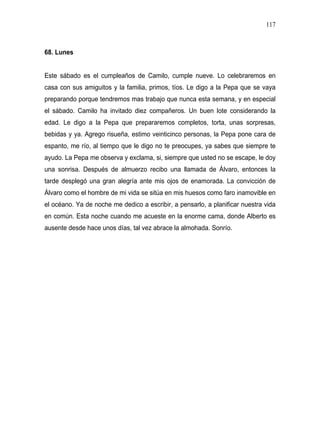117



68. Lunes


Este sábado es el cumpleaños de Camilo, cumple nueve. Lo celebraremos en
casa con sus amiguitos y la familia, primos, tíos. Le digo a la Pepa que se vaya
preparando porque tendremos mas trabajo que nunca esta semana, y en especial
el sábado. Camilo ha invitado diez compañeros. Un buen lote considerando la
edad. Le digo a la Pepa que prepararemos completos, torta, unas sorpresas,
bebidas y ya. Agrego risueña, estimo veinticinco personas, la Pepa pone cara de
espanto, me río, al tiempo que le digo no te preocupes, ya sabes que siempre te
ayudo. La Pepa me observa y exclama, si, siempre que usted no se escape, le doy
una sonrisa. Después de almuerzo recibo una llamada de Álvaro, entonces la
tarde desplegó una gran alegría ante mis ojos de enamorada. La convicción de
Álvaro como el hombre de mi vida se sitúa en mis huesos como faro inamovible en
el océano. Ya de noche me dedico a escribir, a pensarlo, a planificar nuestra vida
en común. Esta noche cuando me acueste en la enorme cama, donde Alberto es
ausente desde hace unos días, tal vez abrace la almohada. Sonrío.
 